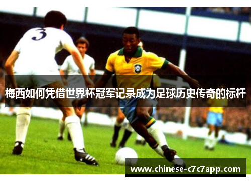 梅西如何凭借世界杯冠军记录成为足球历史传奇的标杆 梅西如何凭借世界杯冠军记录成为足球历史传奇的标杆