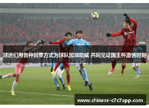 球迷们用各种创意方式为球队加油助威 共同见证国王杯激情时刻 球迷们用各种创意方式为球队加油助威 共同见证国王杯激情时刻