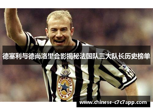 德塞利与德尚洛里合影揭秘法国队三大队长历史榜单