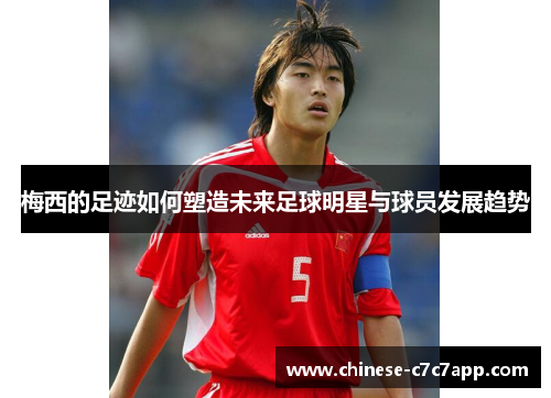 梅西的足迹如何塑造未来足球明星与球员发展趋势