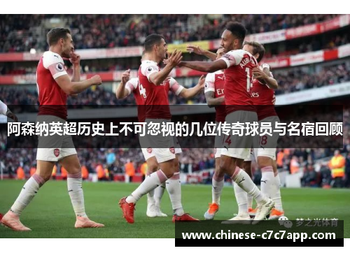 阿森纳英超历史上不可忽视的几位传奇球员与名宿回顾