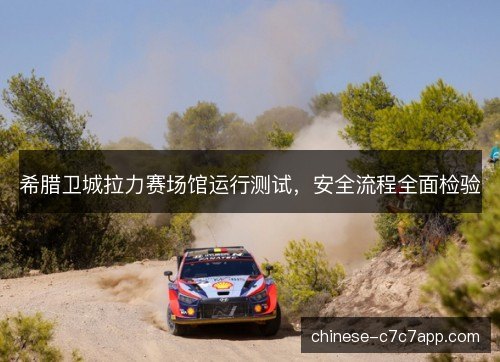 希腊卫城拉力赛场馆运行测试,安全流程全面检验 希腊卫城拉力赛场馆运行测试,安全流程全面检验